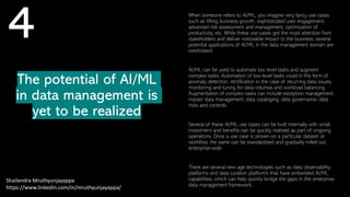 The potential of AI/ML
in data management is
yet to be realized
Shailendra Mruthyunjayappa
https://www.linkedin.com/in/mruthyunjayappa/
4 When someone refers to AI/ML, you imagine very fancy use cases
such as lifting business growth, sophisticated user engagement,
advanced risk assessment and management, optimization of
productivity, etc. While these use cases get the most attention from
stakeholders and deliver noticeable impact to the business, several
potential applications of AI/ML in the data management domain are
overlooked.
AI/ML can be used to automate low level tasks and augment
complex tasks. Automation of low-level tasks could in the form of
anomaly detection, rectification in the case of recurring data issues,
monitoring and tuning for data volumes and workload balancing.
Augmentation of complex tasks can include exception management,
master data management, data cataloging, data governance, data
risks and controls.
Several of these AI/ML use cases can be built internally with small
investment and benefits can be quickly realized as part of ongoing
operations. Once a use case is proven on a particular dataset or
workflow, the same can be standardized and gradually rolled out
enterprise-wide.
There are several new age technologies such as data observability
platforms and data curation platforms that have embedded AI/ML
capabilities, which can help quickly bridge the gaps in the enterprise
data management framework.
 