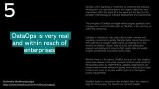 DataOps is very real
and within reach of
enterprises
Shailendra Mruthyunjayappa
https://www.linkedin.com/in/mruthyunjayappa/
5 DevOps, which started as a movement to streamline the software
development and operations teams with aligned objectives, went
mainstream within the space of a few years and has become the
prevalent methodology for software development and maintenance.
The principles of DevOps and Agile methodologies applied to data
management, commonly referred to as DataOps, is fast catching up
within the community.
DataOps is intended to help organizations meet business and
regulatory requirements quickly. DataOps helps reduce the end-to-
end cycle time of analytics and insights by breaking down and
iterating on ideation, design, data sourcing, data preparation,
analysis, and deployment, ensuring high quality data and usable
insights are delivered to business users swiftly.
Whether there is a formalized DataOps setup or not, data analytics
teams have always come under pressure to deliver quick results to
the business users. By implementing DataOps, organizations can
create an environment where processing time is reduced from days
to hours and hours to minutes, and bring focus to the highest
priority requirements.
DataOps leads to a responsive data analytics team and create an
edge for the business. The benefits are real and tangible.
 