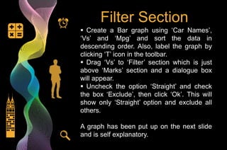 Filter Section
 Create a Bar graph using ‘Car Names’,
‘Vs’ and ‘Mpg’ and sort the data in
descending order. Also, label the graph by
clicking ‘T’ icon in the toolbar.
 Drag ‘Vs’ to ‘Filter’ section which is just
above ‘Marks’ section and a dialogue box
will appear.
 Uncheck the option ‘Straight’ and check
the box ‘Exclude’, then click ‘Ok’. This will
show only ‘Straight’ option and exclude all
others.
A graph has been put up on the next slide
and is self explanatory.
 
