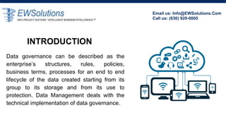 INTRODUCTION
Data governance can be described as the
enterprise’s structures, rules, policies,
business terms, processes for an end to end
lifecycle of the data created starting from its
group to its storage and from its use to
protection. Data Management deals with the
technical implementation of data governance.
Email us: Info@EWSolutions.Com
Call us: (630) 920-0005
