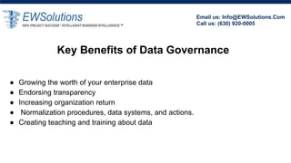 Key Benefits of Data Governance
â—Ź Growing the worth of your enterprise data
â—Ź Endorsing transparency
â—Ź Increasing organization return
â—Ź Normalization procedures, data systems, and actions.
â—Ź Creating teaching and training about data
Email us: Info@EWSolutions.Com
Call us: (630) 920-0005