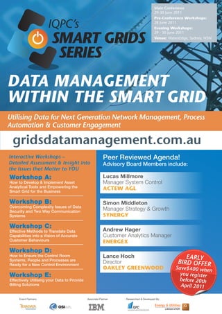 Main Conference
                                                                                       29-30 June 2011
                                                                                       Pre-Conference Workshops:

                       IQPC’s                                                          28 June 2011
                                                                                       Evening Workshops:


                       SMART GRIDS
                                                                                       29 - 30 June 2011
                                                                                       Venue: WatersEdge, Sydney, NSW



                        SERIES
Data ManageMent
within the SMart griD
Utilising Data for Next Generation Network Management, Process
Automation & Customer Engagement

 gridsdatamanagement.com.au
interactive Workshops –                                   Peer Reviewed Agenda!
Detailed Assessment & insight into                        Advisory Board Members include:
the issues that Matter to yOU
Workshop A:                                               Lucas Millmore
How to Develop & Implement Asset                          Manager System Control
Analytical Tools and Empowering the
Smart Grid for the Business
                                                          ACTEW AGL

Workshop B:                                               Simon Middleton
Overcoming Complexity Issues of Data
Security and Two Way Communication
                                                          Manager Strategy & Growth
Systems                                                   SYNERGY

Workshop C:
Effective Methods to Translate Data                       Andrew Hager
Capabilities into a Vision of Accurate                    Customer Analytics Manager
Customer Behaviours                                       ENERGEX
Workshop D:
How to Ensure the Control Room                            Lance Hoch                                  EArly
Systems, People and Processes are
Ready for a New Control Environment
                                                          Director                                 BirD OffEr
                                                          OAKLEY GREENWOOD                        Save$400 whe
                                                                                                                 n
Workshop E:                                                                                         you register
Effectively Utilising your Data to Provide                                                         before 20th
Billing Solutions                                                                                   April 2011

     Event Partners:                         Associate Partner:   Researched & Developed By:
 