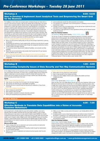 Pre-Conference workshops – tuesday 28 June 2011
Workshop A                                                            9:00 - 12:00
How to Develop & Implement Asset Analytical Tools and Empowering the Smart Grid
for the Business
The	installation	of	smart	meters	and	increased	system	monitoring	through	your	Smart	Grid	is	a	          •	 	 ommunicating	key	concepts	that	will	be	essential	to	your	business
                                                                                                           C
precursor	to	the	enormous	increase	in	data	and	the	changes	that	are	taking	place	in	the	energy	         •	 	 he	importance	of	an	organization	cross	functional	approach	in	developing	an	end-to-end	data	
                                                                                                           T
sector.	In	order	to	properly	handle	this	massive	increase	in	data	organizations	will	require	the	          based	decision	regime.
development	of	a	proper	data	models	and	governance.	Asset	Management	is	increasingly	more	              •	 	 xamples	of	proven	Smart	Grid	Implementation	and	how	data	has	been	transformed	into	smart	
                                                                                                           E
focused	on	predicting	system	deficiencies	and	ensuring	that	investments	and	maintenance	                   information	for	use	in	intelligent	analytical	tools	
decisions	are	surgically	correct	and	therefore	the	need	for	vastly	improved	and	accurate	tools	         •	 	 he	importance	of	data	governance	to	ensure	operational	continuity	and	that	ultimate	business	
                                                                                                           T
that	require	expedient,	validated	and	smart	data.	This	workshop	is	designed	to	showcase	how	               benefits	are	achieved
Asset	Management	has	evolved	and	the	importance	of	smart	real	time	system	information.	After	           About Your Workshop Facilitator:
this	workshop,	you	will	be	able	to	position	the	need	for	the	value	of	asset	management	tools	and	       Thor Hjartarson,	Manager	System	Reliability,	TORONTO	HYDRO,	CANADA	
methods,	build	a	business	case	for	your	smart	grid	technology,	communicate	the	key	concepts,	
address	your	current	level	of	governance	and	identify	areas	where	you	need	to	upgrade.                  Thor	has	over	20	years	of	management	and	leadership	experience	in	the	electric	distribution	
                                                                                                        industry	where	he	held	progressive	roles	with	Iceland	State	Electricity,	Acres	International,	
Session 1: Evolving Operational and Asset Management Tools
                                                                                                        Kinectrics	and	is	currently	the	Manager	of	System	Reliability	Planning	at	Toronto	Hydro	where	he	
•	 	 here	is	the	T&D	business	heading	today	and	why	are	there	stronger	requirements	in	planning	
    W                                                                                                   leads	a	large	asset	management	division	with	responsibilities	of	planning,	grid	modernization,	
    and	operation                                                                                       reliability	analysis	and	system	studies.	Thor	has	worked	throughout	his	career	on	advancement	
•	 	 nderstanding	the	importance	of	asset	analytical	tools,	what	they	are	and	why	they	are	needed
    U                                                                                                   of	asset	management	principles	and	is	one	of	the	founders	of	the	Health	Index	methodology	in	
•	 	 eveloping	Maintenance	and	Investment	plans	through	risk	management	tools	that	are	built	on	
    D                                                                                                   utility	asset	condition	assessment	as	well	as	the	implementation	of	risk	based	planning	which	has	
    in-depth	condition	and	health	monitoring.                                                           recently	been	demonstrated	in	the	cover	story	of	TDWorld	magazine	(October	2010	issue).	Over	
•	 	 he	compromise	between	Requirements,	Analytical	Possibilities,	Communication	and	Data	
    T                                                                                                   the	last	few	years	Thor	has	been	leading	Toronto	Hydro’s	Smart	Grid	team	in	its	implementation	
    availability                                                                                        of	grid	modernization	solutions	as	well	as	the	resulting	data	analytics	and	he	has	been	involved	in	
•	 	 ealize	that	more	accurate	business	tools	provides	direct	financial	returns	for	your	business	
    R                                                                                                   numerous	speaking	engagements	on	the	subject	throughout	North	America.	Thor	holds	a	Master	
    and	more	effective	use	of	IT	assets                                                                 of	Applied	Science	Degree	from	the	University	of	British	Columbia	and	a	Bachelor	of	Science	
Session 2: Smart Grid Programs: Getting the Message Across to Key Decision Makers                       Degree	from	the	University	of	Iceland,	both	in	Electrical	Engineering,	and	is	also	a	registered	
•	 	 ositioning	the	Smart	Grid	benefits	in	terms	of	better	business	solutions	in	operation	and	asset	
    P                                                                                                   Professional	Engineer	in	Ontario	as	well	as	a	senior	member	of	IEEE.
    management
12:00 - 1:00 Networking Lunch


Workshop B                                                           1:00 - 4:00
Overcoming Complexity Issues of Data Security and Two Way Communication Systems
As	the	intelligent	network	and	its	components	mature	the	complexity	of	data	exchange	and	two	           Session 3: The Future of Data and Smart Grid Security	
way	communications	will	increase.	The	need	to	have	a	constantly	evolving	security	infrastructure	       •	 Where	will	the	security	infrastructure	evolve	towards?
capable	of	adding	layers	of	security	protocols	to	protect	the	network	will	be	paramount.	This	          •	 Ways	to	ready	yourself	for	future	attacks	and	threats
workshop	will	cover	the	different	security	threats	and	ways	to	address	them	while	also	looking	         •	 	 eeping	your	future	intelligent	networks	safe	by	applying	data	analytics	and	future		
                                                                                                            K
ahead	to	the	data	security	threats	of	the	future.                                                           modelling	techniques
Agenda:                                                                                                 Confirmed:
Session 1: Types of Data Security Threats                                                               Robert Craige,	Security	Expert,	ZIGBEE	ALLIANCE,	UK
•	 Cyber	Security:	Can	we	learn	from	the	threats	to	the	information	highway                             Robert	has	been	Chair	of	the	ZigBee	Alliance	Security	Task	Group	since	September	2006	and	was	
•	 Data	breaches	and	addressing	your	responsibilities	and	liabilities                                   MAC/Security	Technical	Editor	for	the	IEEE	802.15.4-2006	wireless	networking	standard,	which	
•	 	 issecting	the	forms	of	security	threats	and	discovering	the	implications	of	these	threats		
    D                                                                                                   is	widely	used	in	sensor	network	and	Smart	Grid	and	Smart	Metering	deployments.	He	is	currently	
    to	your	data                                                                                        Co-chair	for	the	ZigBee	IP	Specification	and	a	Security	Editor	for	the	ZigBee	SE	2.0	specification.	
Session 2: How to Address Security Threats                                                              He	is	also	Co-chair	for	the	Internet	Engineering	Task	Force	(IETF)	Lightweight	Implementation	
•	 How	to	manage	your	security	threats                                                                  Guidance	working	group.	He	currently	works	as	a	consultant	for	the	Pacific	Gas	and	Electric	
•	 What	measures	need	to	be	taken                                                                       company	in	the	Standards	and	Security	areas.	Prior	to	that,	he	was	a	Systems	Architect	at	
•	 Data	encryption	a	necessity	for	consumer	information	protection                                      Jennic	Ltd.	(now	part	of	NXP	Semiconductor),	where	he	architected	the	first	ever	system-on-chip	
•	 Defining	and	standardising	security	protocols	&	interfaces                                           802.15.4	device	and	was	a	major	contributor	to	Jennic’s	ZigBee	and	802.15.4	stack	design		
                                                                                                        and	development.

4:00 - 4:30 Afternoon Tea


Workshop C                                                                 4:30 - 7:30
Effective Methods to Translate Data Capabilities into a Vision of Accurate
Customer Behaviours
Use	this	opportunity	to	critically	analyse	the	issues	with	predictive	modelling.	Learn	how	to	          •	 	 olling	out	over	3	billion	raw	data	points	to	the	business	in	user	friendly	platforms	with	the	
                                                                                                            R
effectively	solve	the	problems	associated	with	poor	data	quality	resulting	in	a	lack	of	insight.	           simulation	model	
Andrew	will	present	a	case	study	on	an	urban	growth	simulation	project	ENERGEX	has	recently	            •	 	 imulating	growth	at	various	network	design	elements	(eg	traditional	network	infrastructure	
                                                                                                            S
completed	that	will	demonstrate	the	ability	to	model	large	amounts	of	data	whilst	overcoming	data	          like	feeders	or	substations)	or	non	traditional	planning	elements	like	suburb	or	council
quality	issues	to	integrate	a	highly	intelligent	growth	model	into	ENERGEX	design	and	forecasting	      •	 	 ombining	growth	modelling	with	smart	grid	strategies	to	improve	and	assist	with	cost	benefit	
                                                                                                            C
strategies.		Andrew	will	talk	through	and	demonstrate	how	ENERGEX	apply	the	billions	of	data	               and	operational	strategies	
points	developed	via	the	model	at	a	business	user	level	as	well	as	provide	insight	into	Smart	Grid	     About Your Workshop Facilitator:
planning	strategies                                                                                     Andrew Hager,	Customer	Analytics	Manager,	ENERGEX
What you will take away:                                                                                Andrew	has	been	working	in	the	Electricity	industry	for	5	years	in	a	variety	of	roles,	including	
•	 	 reate	a	strategy	which	can	be	customised	to	your	business	priorities	and	implemented	
    C                                                                                                   business	management,	contractual	and	relationship	management	and	business	planning	and	
    delivering	successful	organisational	change                                                         modeling.	Prior	to	this	Andrew	spent	8	years	working	in	the	travel	and	tourism	industry	in	
•	 	 uccessfully	manage	timing	differences	in	forecasting	models	through	the	implementation		
    S                                                                                                   commercial	analyst	and	sales	roles.
    of	a	best	practices	framework                                                                       Andrew’s	current	role	with	ENERGEX	is	to	manage	ENERGEX’s	Customer	Analytics	department		
•	 	 llowing	a	cross-section	of	applications	and	outsourced	services	operate	under	the	same	
    A                                                                                                   that	is	leading	innovation	in	the	development	and	integration	of	customer	information	and	analytics	
    business	focus                                                                                      strategies	and	models	to	assist	in	the	investment	and	development	of	ENERGEX’s	$8b	network.



BOOK NOW!                T
                             +61 2 9229 1000              F
                                                              +61 2 9223 2622               E
                                                                                                registration@iqpc.com.au                   W
                                                                                                                                               www.gridsdatamanagement.com.au
 