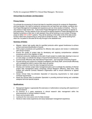 Profile for assignment 00004753, Clinical Data Managers / Reviewers

Clinical Data Co-ordinator Job Description


Primary Duties:

Co-ordinate the processing of clinical trial data for specified protocols for analysis for Registration
and local studies. Our client is looking for someone who can lead their own studies, someone who
has Project Management knowledge and experience and can drive studies to timelines. This is a
very hands-on data review role. It will involve Project Management driving timelines as appose to
just supervising. The Key aspects of this role would be leading towards a Project Management role,
leading 5 protocols on their own or with assistant; they will be working on any number of therapy
areas on either EDC or EDF systems. They will be working on the entire remit of the data review
function rather than programming or using tools to handle the study. They will be working from
when the 1st patient is recruited all the way through to the database lock.

Summary of Duties:

•   Migrate / deliver high quality data for specified protocols within agreed timeframes to achieve
    prompt submissions/publication of results
•   Write project procedures and guidelines for effective data capture and review in collaboration
    with clinical monitors
•   Ensure the quality of project data by developing and applying comprehensive validation
    procedures prior to the migration of data
•   Implement production databases at the start of each project to enable data cleaning to occur at
    an early stage; co-ordinate the design of record forms/screens for Local studies.
•   Communicate effectively with International Project team, and Corporate Computing Support
•   Provide training and support for Hospital Investigators and Study Staff; communicate effectively
    with investigational sites to resolve data clean-up queries
•   Maintain systems to track the data management process
•   Develop and maintain project data management plans and co-ordinate the activities of informal
    project data management teams comprising Clinical Research Officer(s), Data Entry, Data
    Analyst and external Contract Research Organisation staff to ensure adherence to agreed
    schedules
•   Advise Clinical Data Co-ordination Specialist of resourcing requirements to meet project
    workload requirements
•   Assist the Clinical Data Co-ordination Specialist in providing technical training and undertake
    assigned technical special projects


Qualifications:

•   Recognised degree in appropriate life science(s) or mathematics/ computing with experience of
    clinical research
•   At minimum of 2 years experience in clinical research data management within the
    pharmaceutical or contract research industry
•   Good communication skills
•   Looking for the more senior end of a Data reviewer
•   Hands-on data review experience and study lead/project management experience.
 