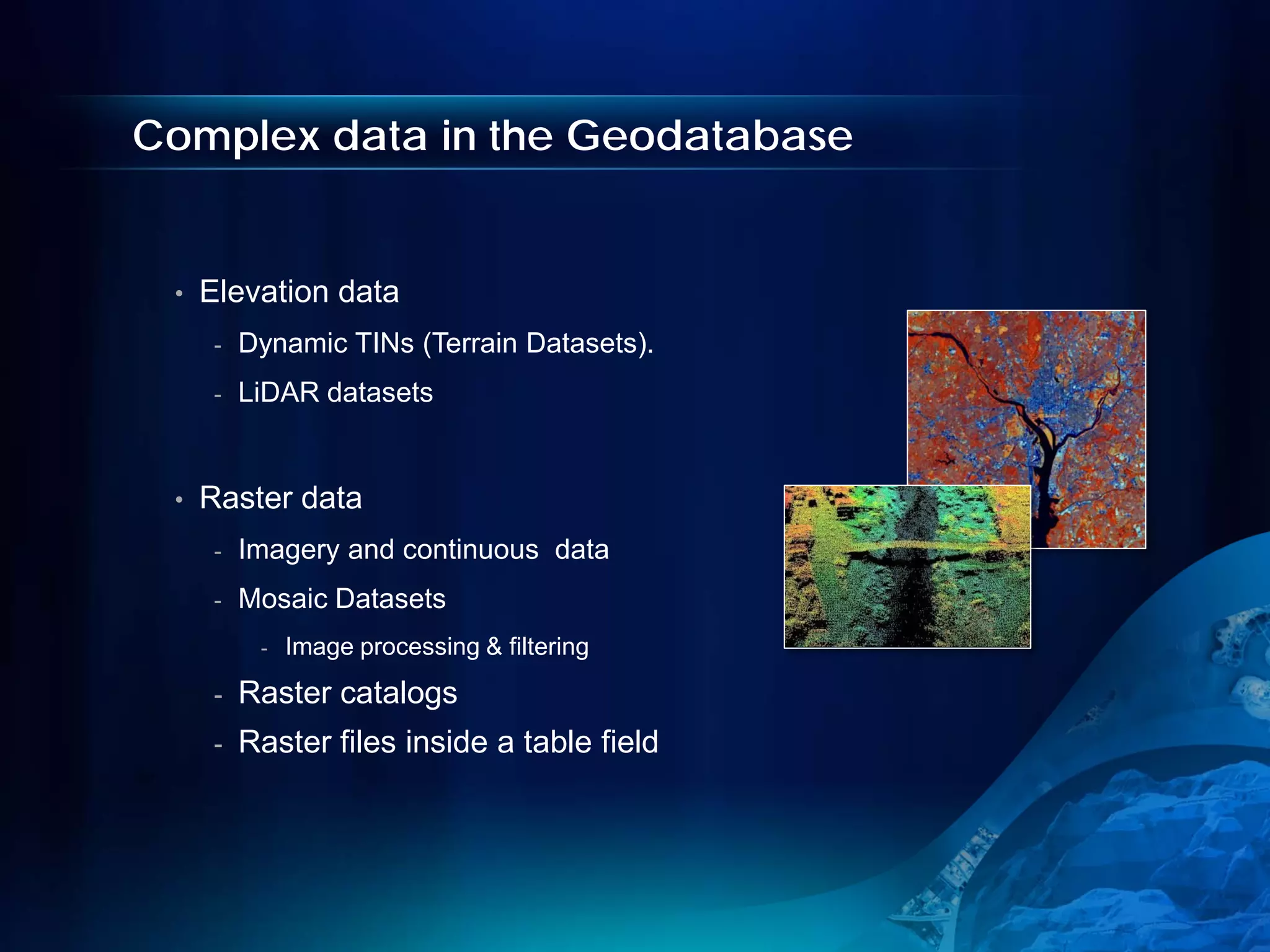 Complex data in the Geodatabase


 •   Elevation data
      -   Dynamic TINs (Terrain Datasets).
      -   LiDAR datasets


 •   Raster data
      -   Imagery and continuous data
      -   Mosaic Datasets
           -   Image processing & filtering
      -   Raster catalogs
      -   Raster files inside a table field
 