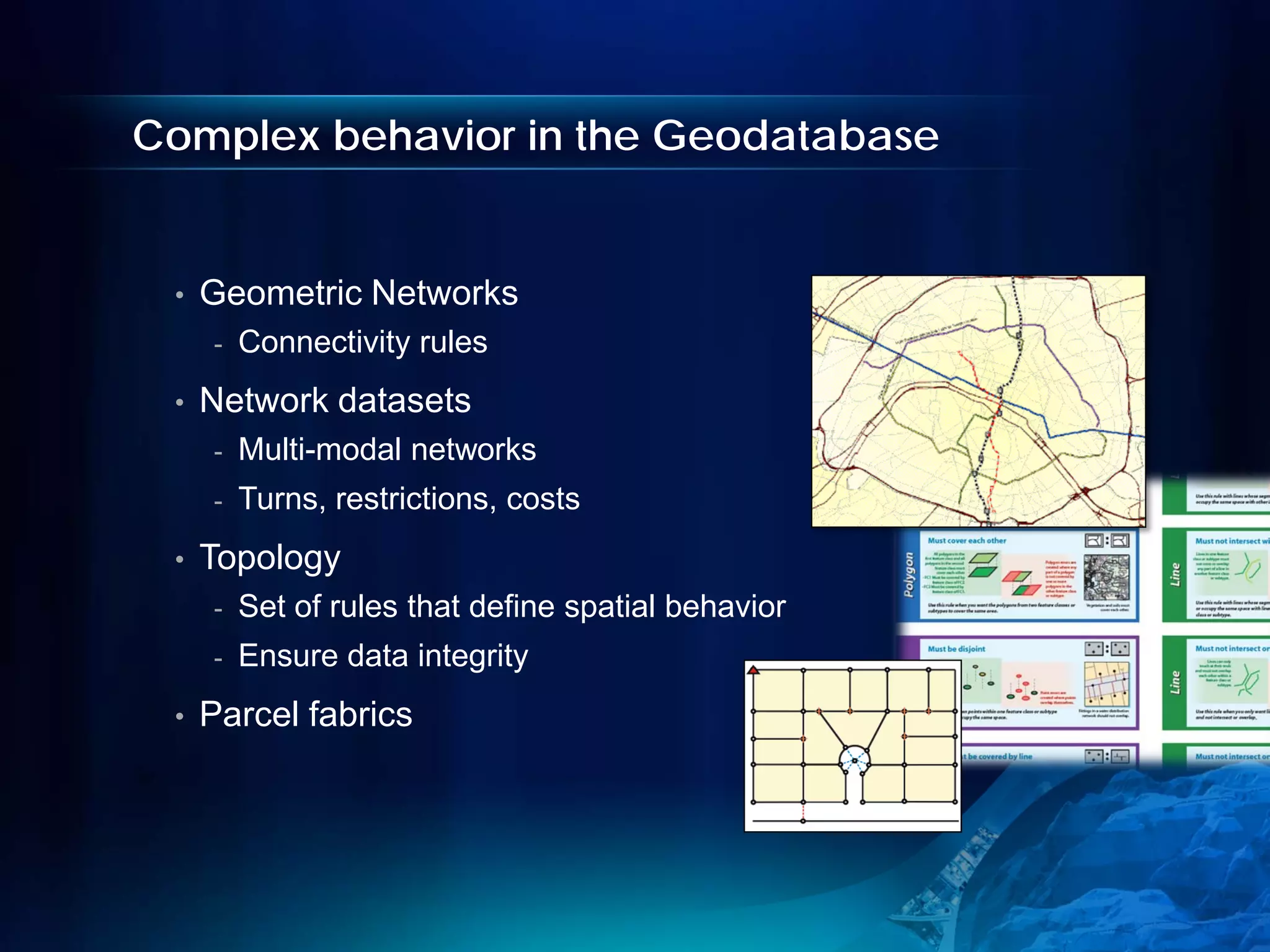 Complex behavior in the Geodatabase


 •   Geometric Networks
     -   Connectivity rules
 •   Network datasets
     -   Multi-modal networks
     -   Turns, restrictions, costs
 •   Topology
     -   Set of rules that define spatial behavior
     -   Ensure data integrity
 •   Parcel fabrics
 