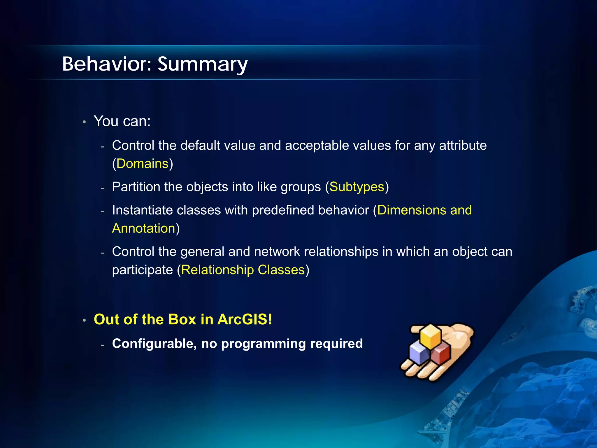 Behavior: Summary

 •   You can:
     -   Control the default value and acceptable values for any attribute
         (Domains)
     -   Partition the objects into like groups (Subtypes)
     -   Instantiate classes with predefined behavior (Dimensions and
         Annotation)
     -   Control the general and network relationships in which an object can
         participate (Relationship Classes)


 •   Out of the Box in ArcGIS!
     -   Configurable, no programming required
 
