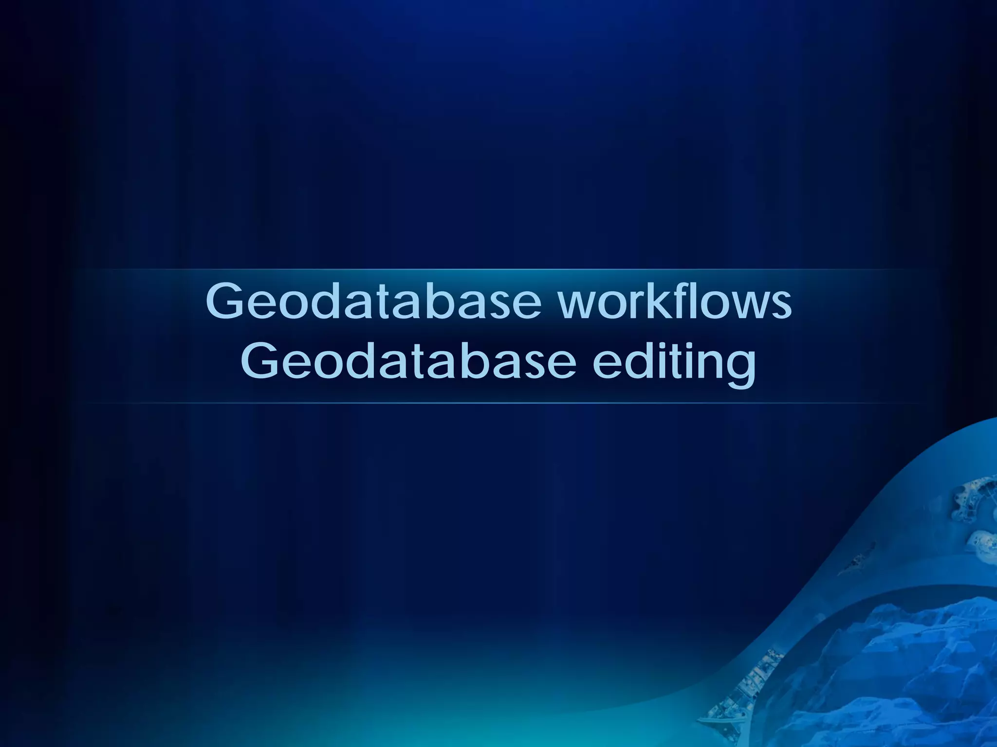 Geodatabase workflows
 Geodatabase editing
 