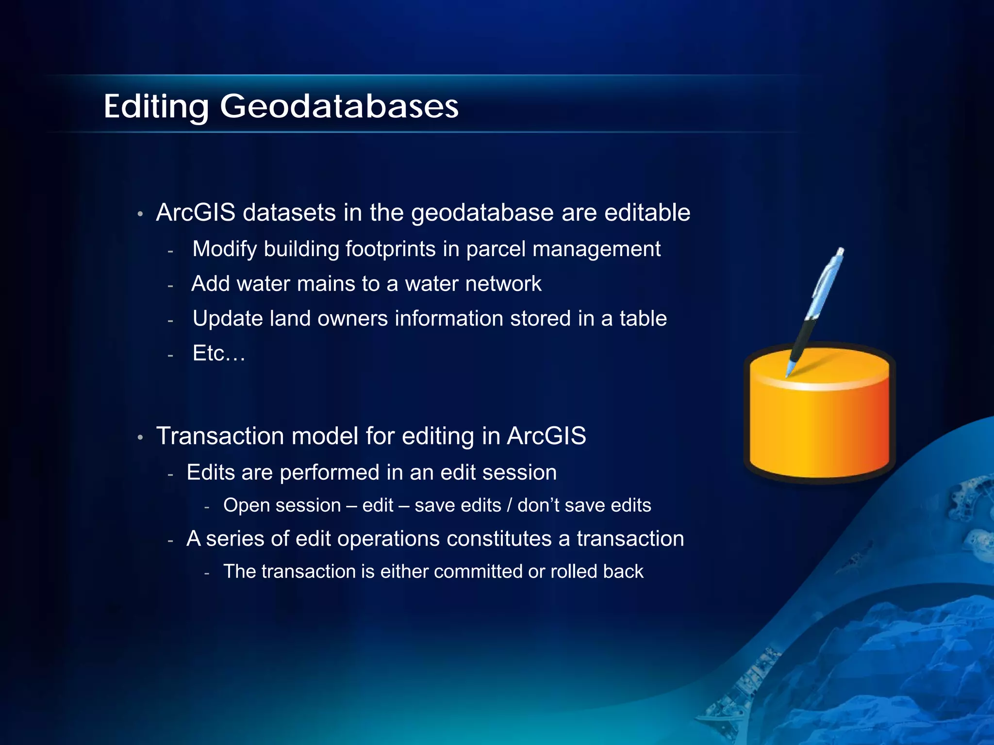 Editing Geodatabases


 •   ArcGIS datasets in the geodatabase are editable
      -   Modify building footprints in parcel management
      -   Add water mains to a water network
      -   Update land owners information stored in a table
      -   Etc…


 •   Transaction model for editing in ArcGIS
      -   Edits are performed in an edit session
           -   Open session – edit – save edits / don’t save edits
      -   A series of edit operations constitutes a transaction
           -   The transaction is either committed or rolled back
 