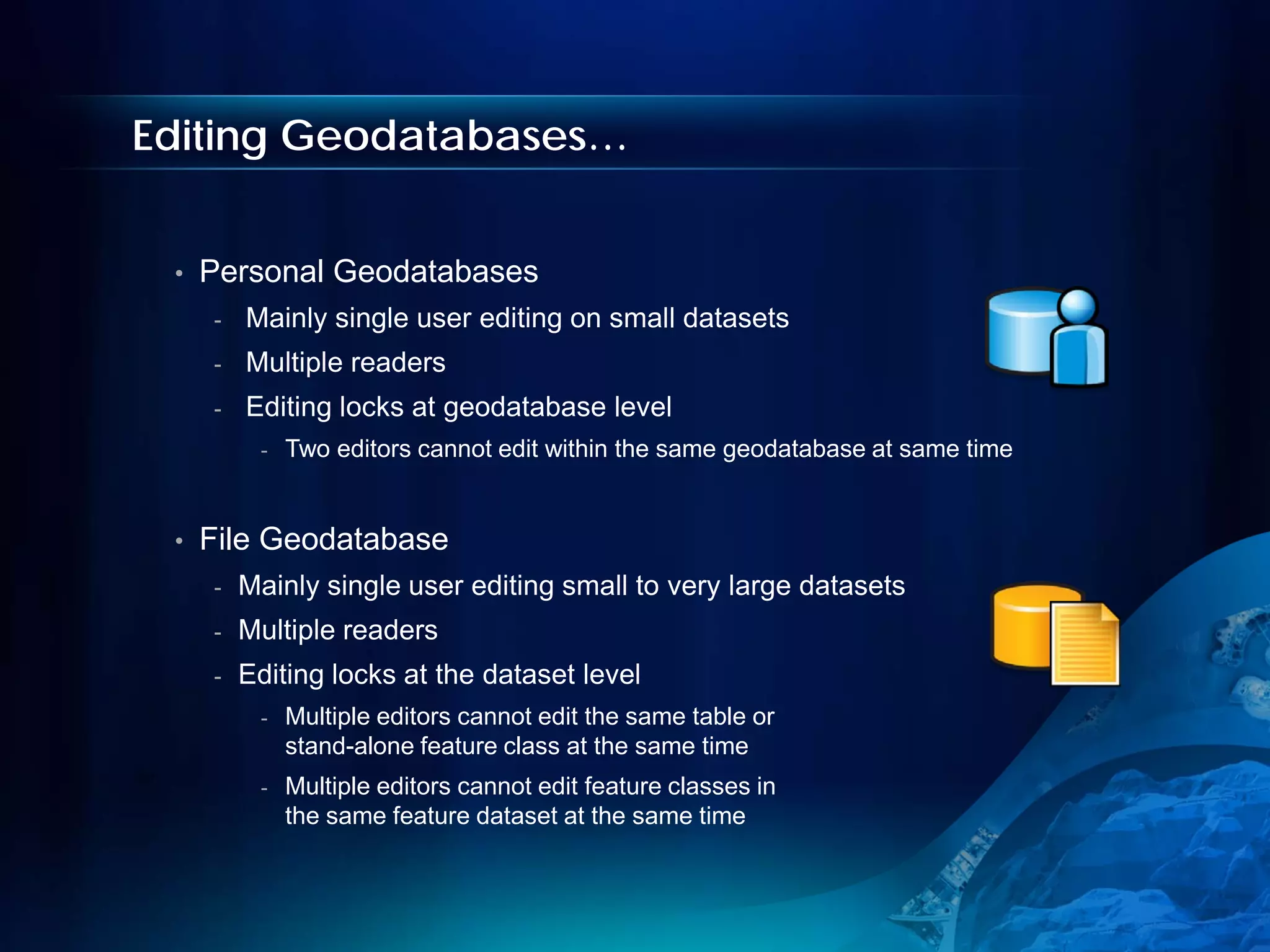 Editing Geodatabases…


 •   Personal Geodatabases
     -   Mainly single user editing on small datasets
     -   Multiple readers
     -   Editing locks at geodatabase level
          -   Two editors cannot edit within the same geodatabase at same time


 •   File Geodatabase
     -   Mainly single user editing small to very large datasets
     -   Multiple readers
     -   Editing locks at the dataset level
          -   Multiple editors cannot edit the same table or
              stand-alone feature class at the same time
          -   Multiple editors cannot edit feature classes in
              the same feature dataset at the same time
 