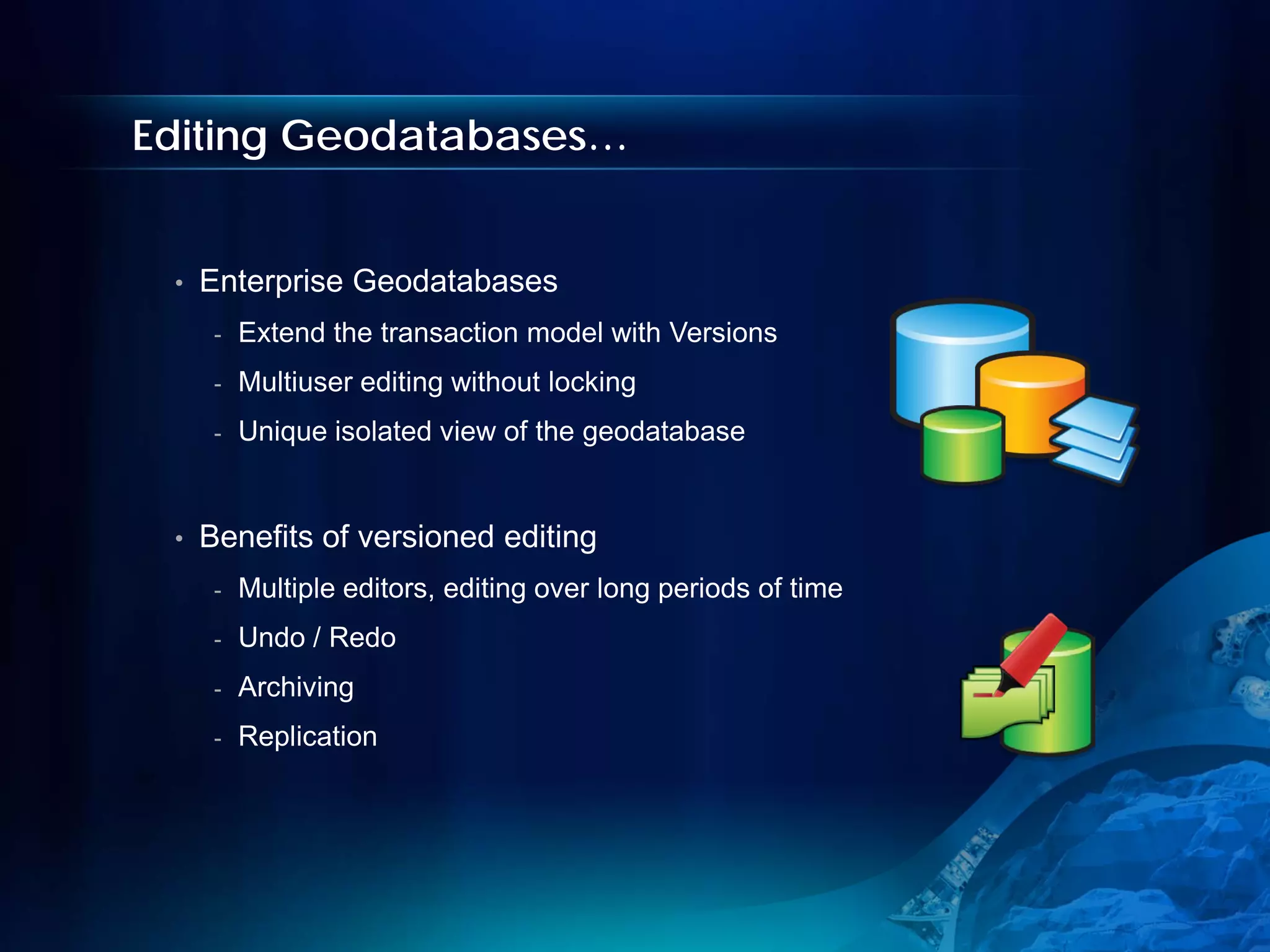 Editing Geodatabases…


 •   Enterprise Geodatabases
      -   Extend the transaction model with Versions
      -   Multiuser editing without locking
      -   Unique isolated view of the geodatabase


 •   Benefits of versioned editing
      -   Multiple editors, editing over long periods of time
      -   Undo / Redo
      -   Archiving
      -   Replication
 