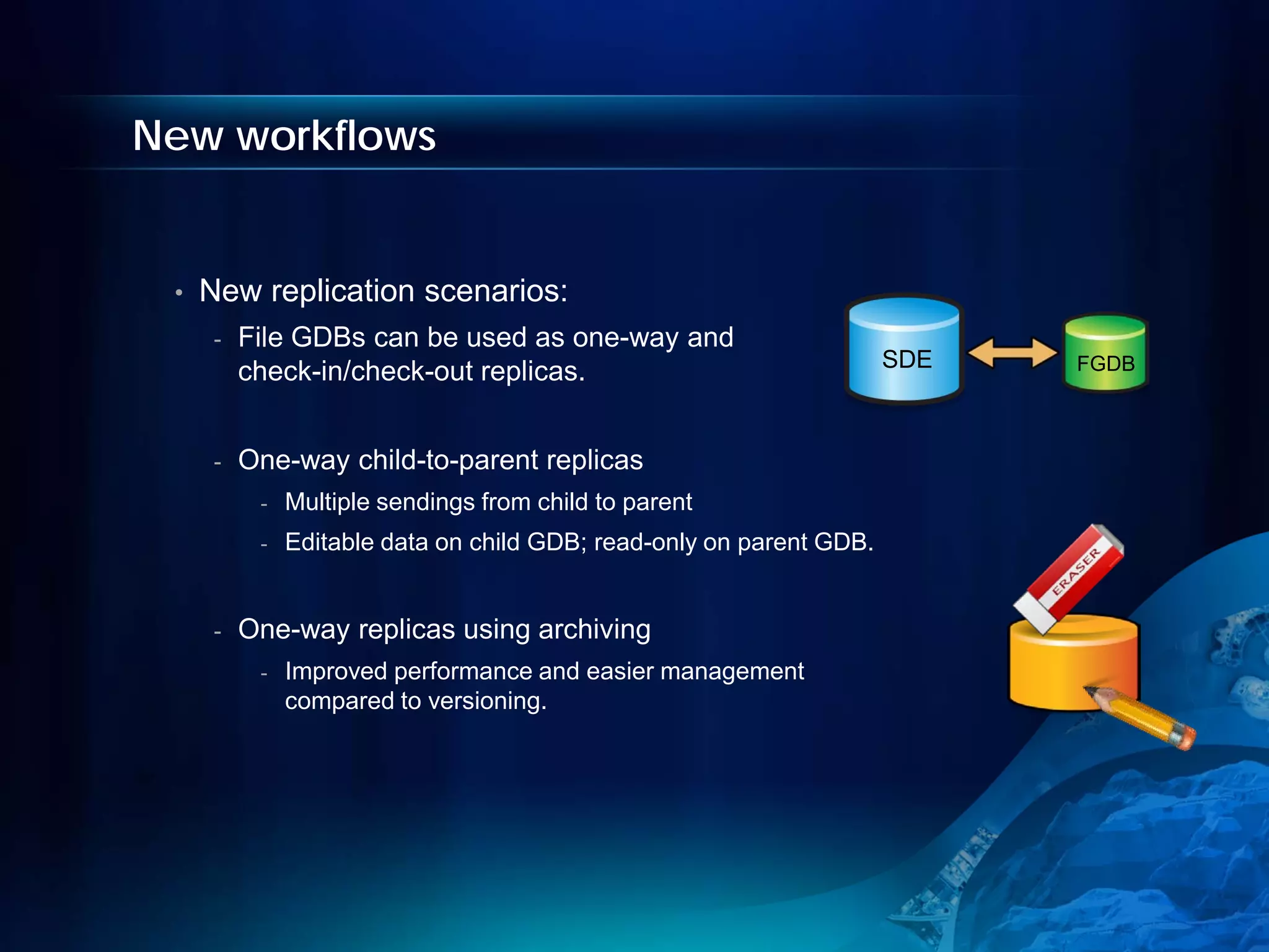 New workflows


 •   New replication scenarios:
      -   File GDBs can be used as one-way and
                                                                      SDE   FGDB
          check-in/check-out replicas.


      -   One-way child-to-parent replicas
           -   Multiple sendings from child to parent
           -   Editable data on child GDB; read-only on parent GDB.


      -   One-way replicas using archiving
           -   Improved performance and easier management
               compared to versioning.
 