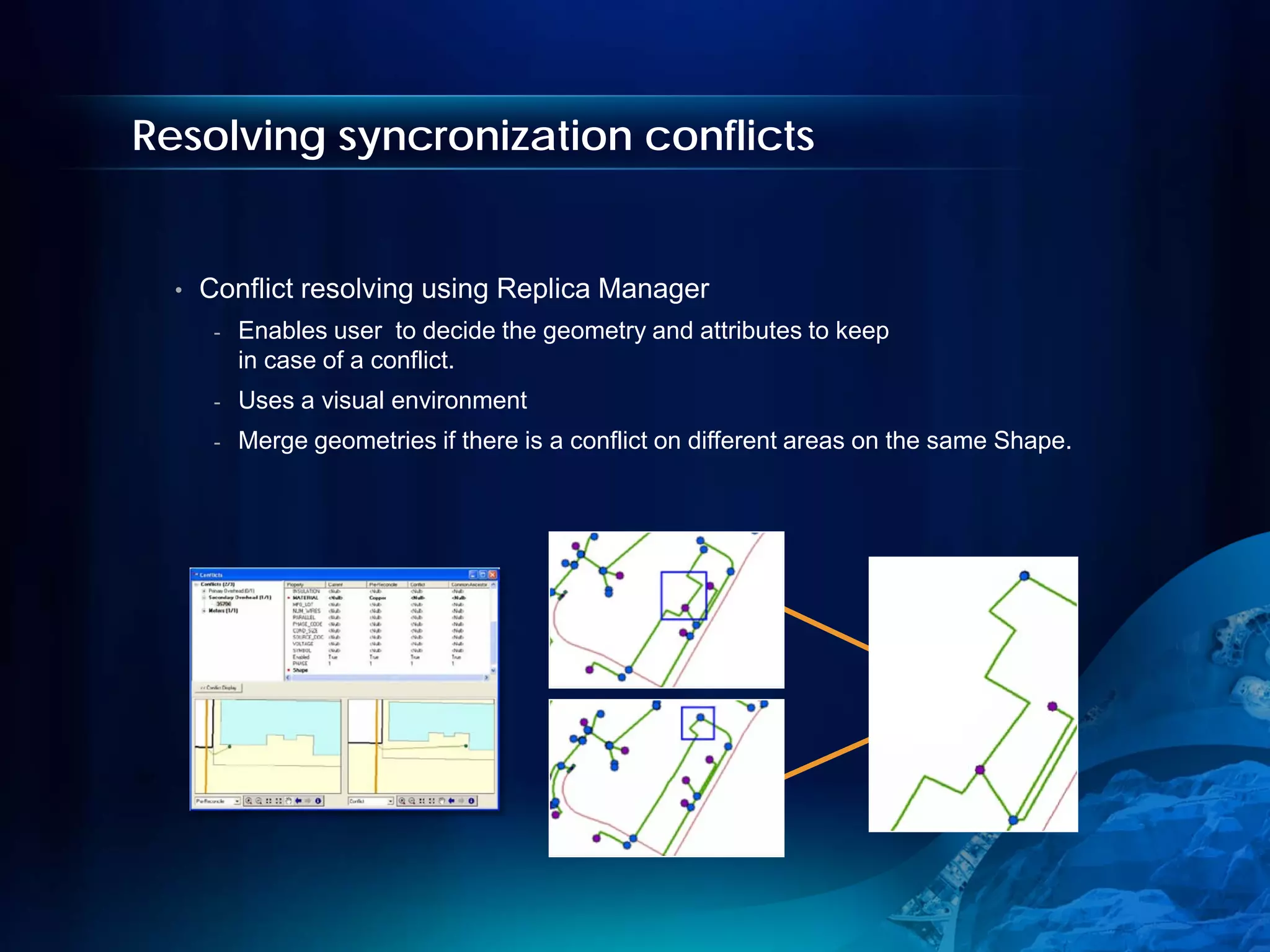 Resolving syncronization conflicts


  •   Conflict resolving using Replica Manager
       -   Enables user to decide the geometry and attributes to keep
           in case of a conflict.
       -   Uses a visual environment
       -   Merge geometries if there is a conflict on different areas on the same Shape.
 