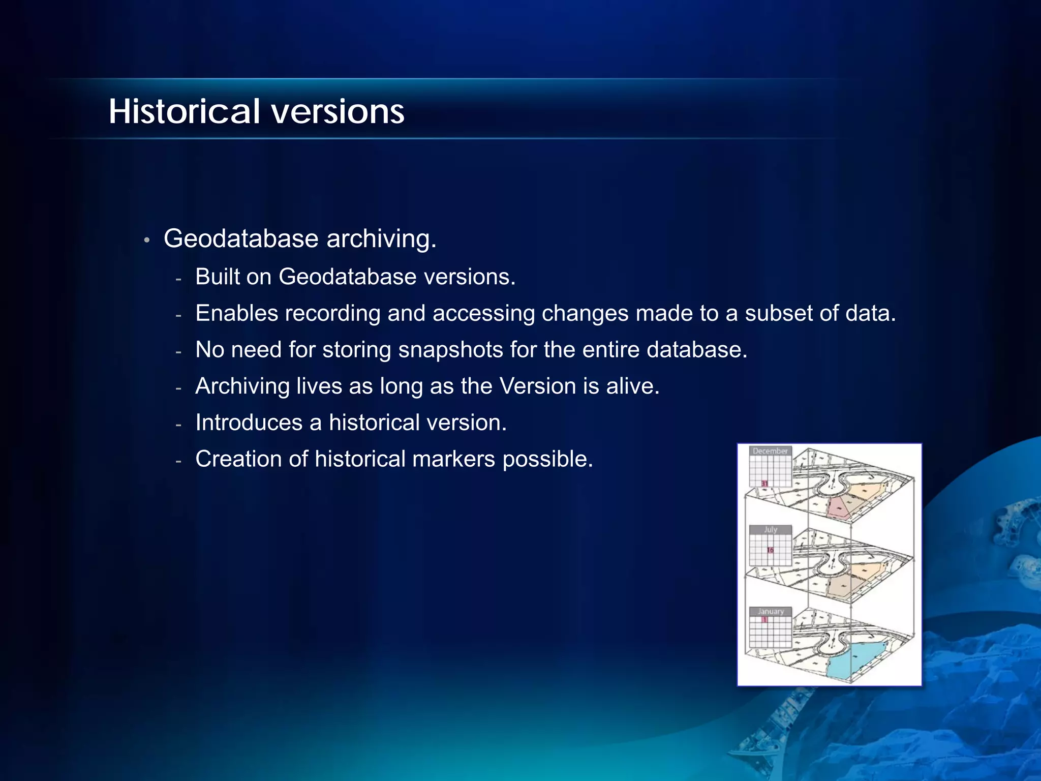 Historical versions


  •   Geodatabase archiving.
      -   Built on Geodatabase versions.
      -   Enables recording and accessing changes made to a subset of data.
      -   No need for storing snapshots for the entire database.
      -   Archiving lives as long as the Version is alive.
      -   Introduces a historical version.
      -   Creation of historical markers possible.
 