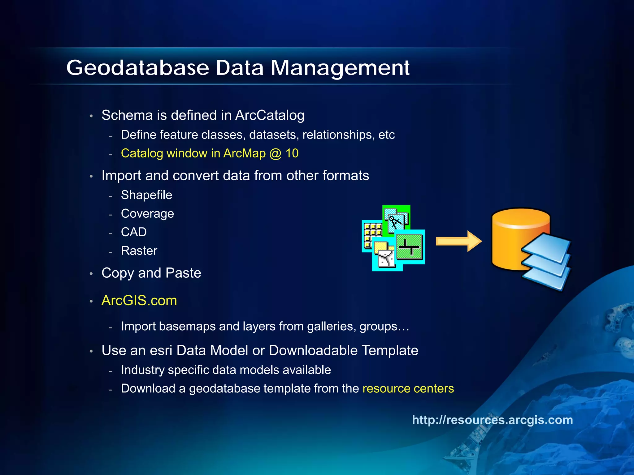 Geodatabase Data Management

 •   Schema is defined in ArcCatalog
      -   Define feature classes, datasets, relationships, etc
      -   Catalog window in ArcMap @ 10
 •   Import and convert data from other formats
      -   Shapefile
      -   Coverage
      -   CAD
      -   Raster
 •   Copy and Paste
 •   ArcGIS.com
      -   Import basemaps and layers from galleries, groups…
 •   Use an esri Data Model or Downloadable Template
      -   Industry specific data models available
      -   Download a geodatabase template from the resource centers

                                                                 http://resources.arcgis.com
 