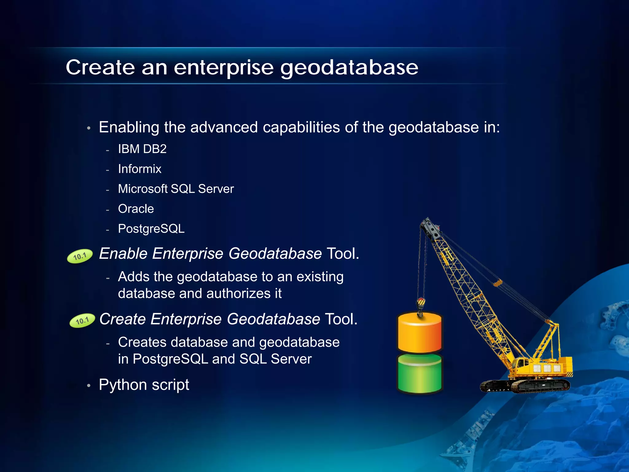 Create an enterprise geodatabase

 •   Enabling the advanced capabilities of the geodatabase in:
      -   IBM DB2
      -   Informix
      -   Microsoft SQL Server
      -   Oracle
      -   PostgreSQL

 •   Enable Enterprise Geodatabase Tool.
      -   Adds the geodatabase to an existing
          database and authorizes it
 •   Create Enterprise Geodatabase Tool.
      -   Creates database and geodatabase
          in PostgreSQL and SQL Server
 •   Python script
 