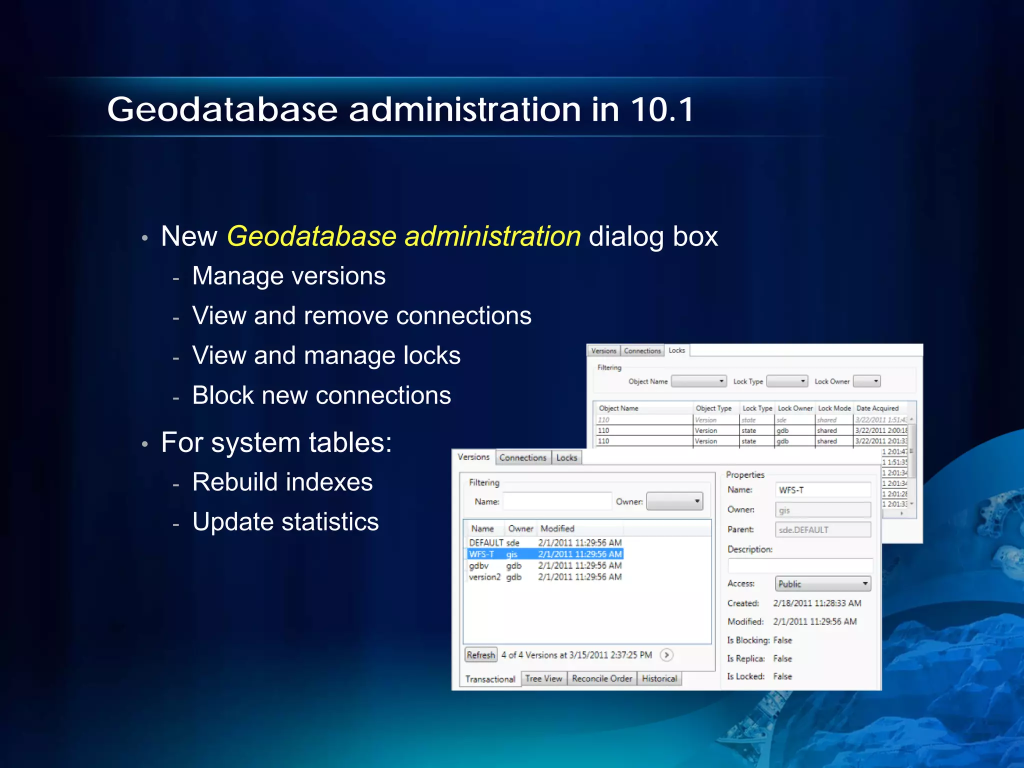 Geodatabase administration in 10.1


 •   New Geodatabase administration dialog box
     -   Manage versions
     -   View and remove connections
     -   View and manage locks
     -   Block new connections
 •   For system tables:
     -   Rebuild indexes
     -   Update statistics
 