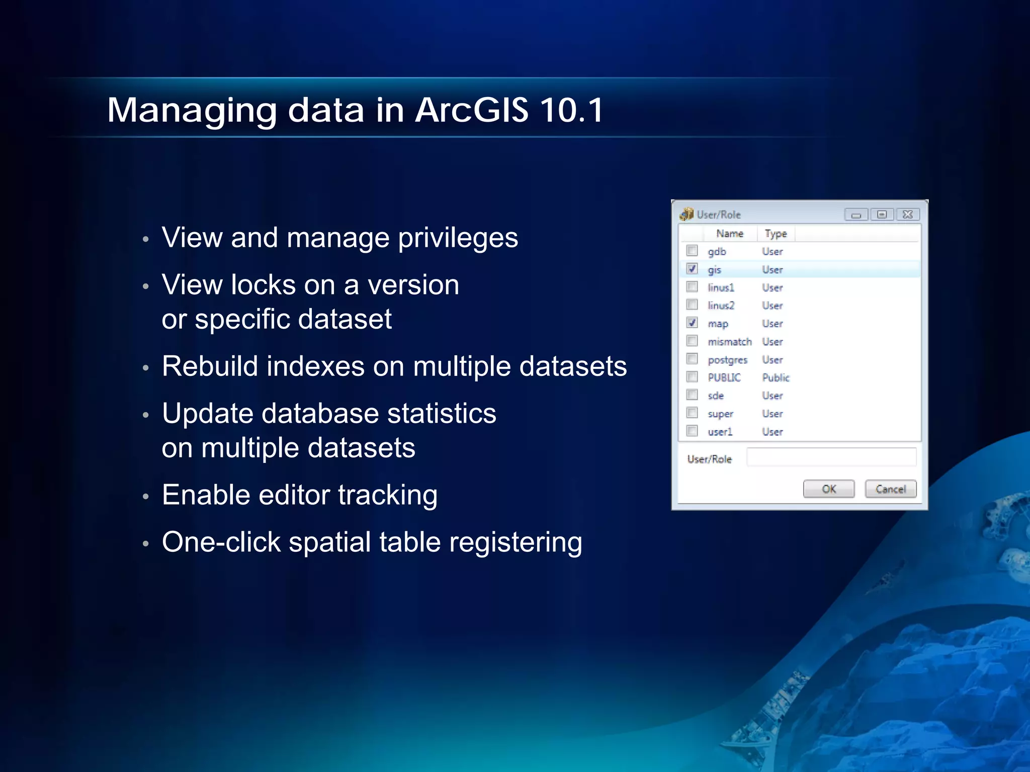 Managing data in ArcGIS 10.1


 •   View and manage privileges
 •   View locks on a version
     or specific dataset
 •   Rebuild indexes on multiple datasets
 •   Update database statistics
     on multiple datasets
 •   Enable editor tracking
 •   One-click spatial table registering
 