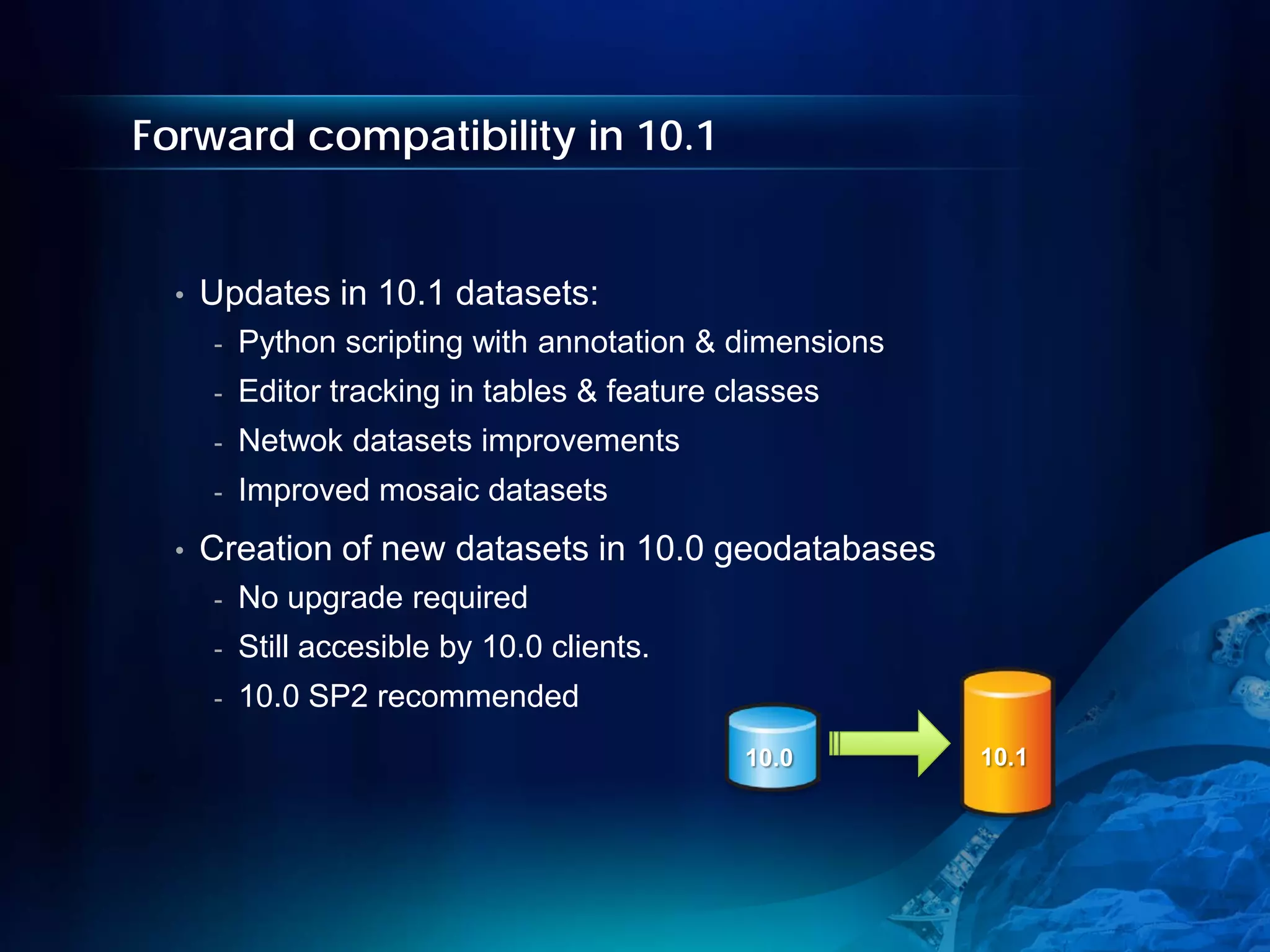 Forward compatibility in 10.1


  •   Updates in 10.1 datasets:
      -   Python scripting with annotation & dimensions
      -   Editor tracking in tables & feature classes
      -   Netwok datasets improvements
      -   Improved mosaic datasets
  •   Creation of new datasets in 10.0 geodatabases
      -   No upgrade required
      -   Still accesible by 10.0 clients.
      -   10.0 SP2 recommended
                                               10.0       10.1
 