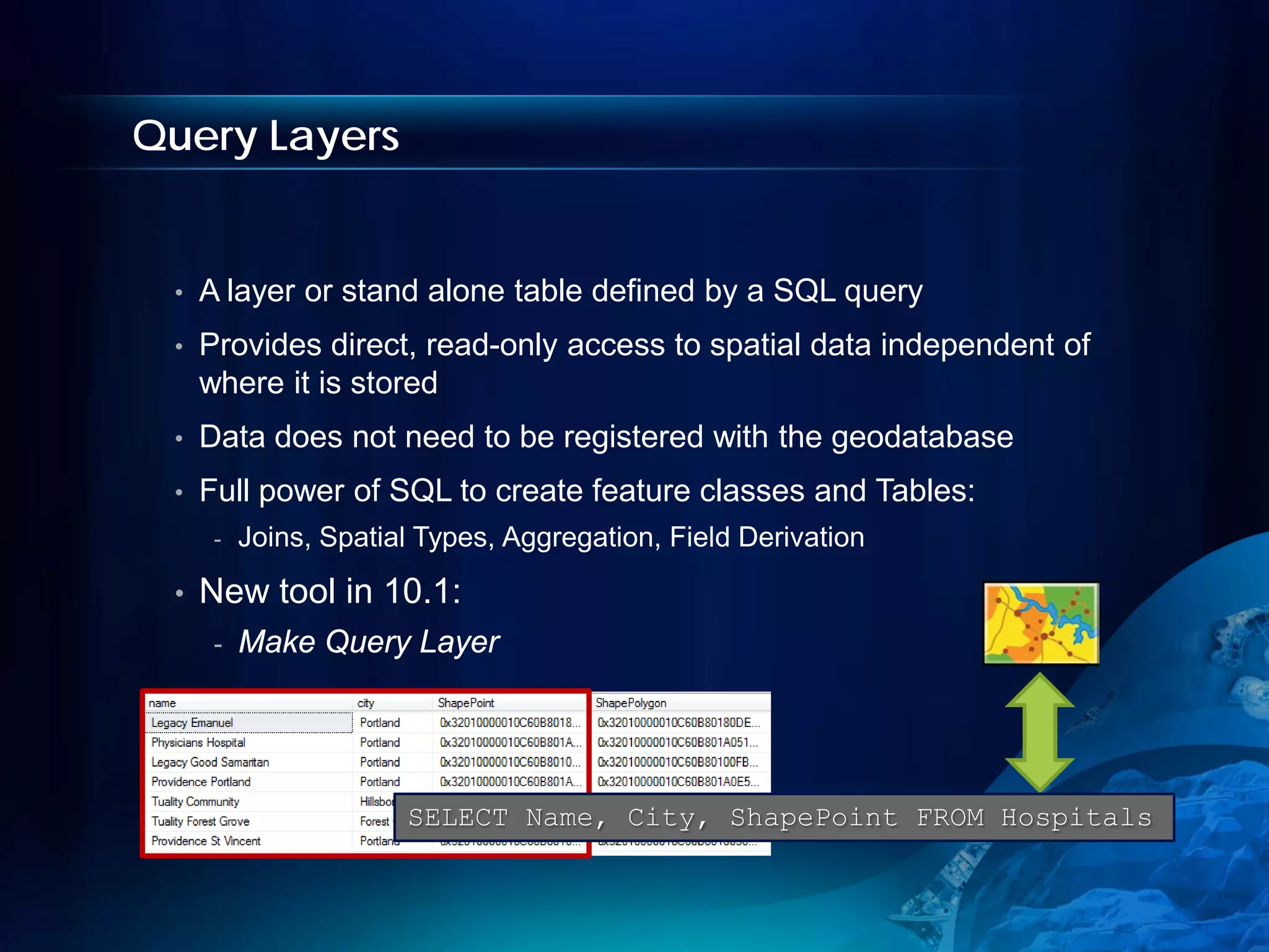 Query Layers


 •   A layer or stand alone table defined by a SQL query
 •   Provides direct, read-only access to spatial data independent of
     where it is stored
 •   Data does not need to be registered with the geodatabase
 •   Full power of SQL to create feature classes and Tables:
      -   Joins, Spatial Types, Aggregation, Field Derivation

 •   New tool in 10.1:
      -   Make Query Layer




                       SELECT Name, City, ShapePoint FROM Hospitals
 