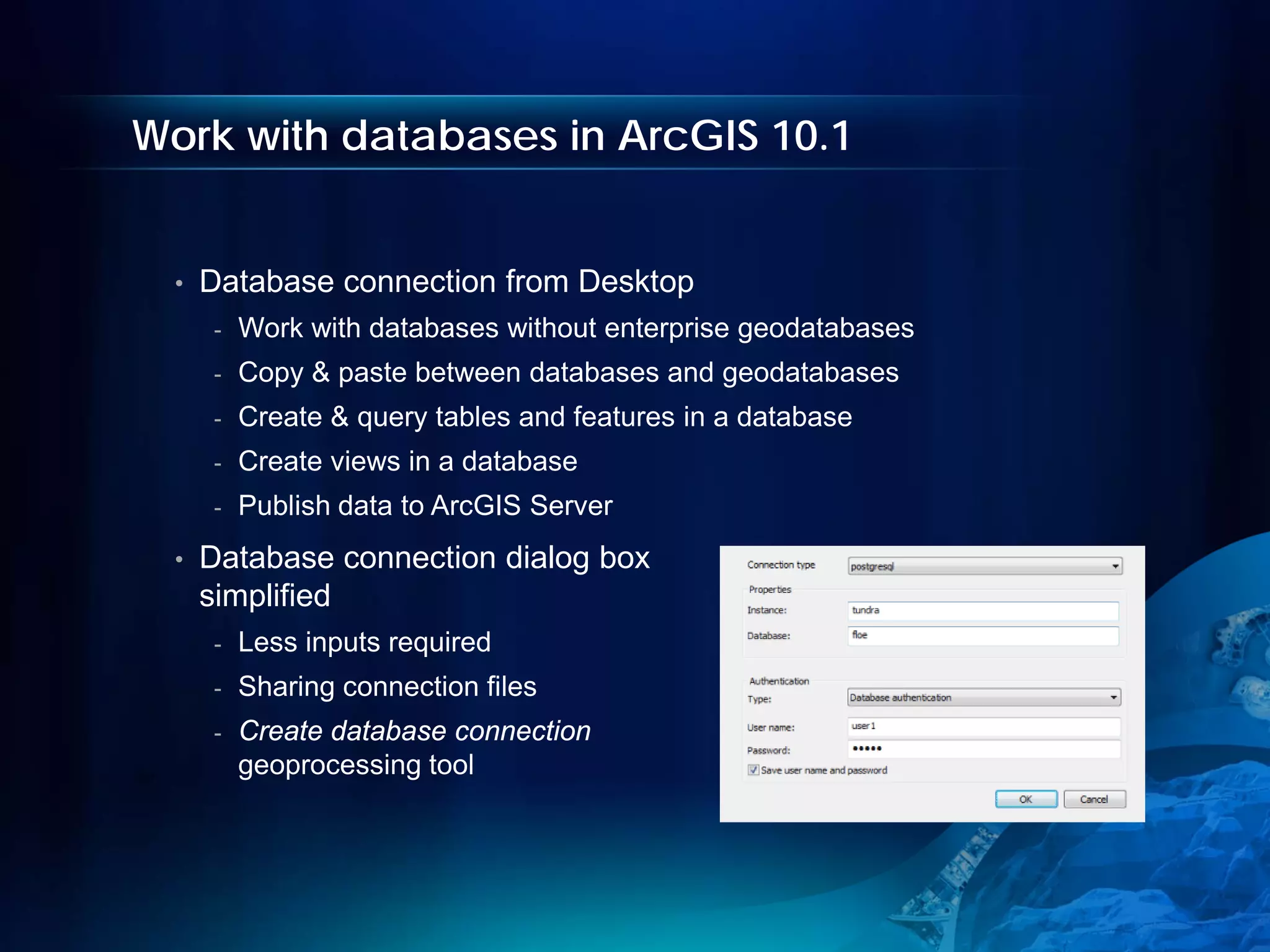 Work with databases in ArcGIS 10.1


  •   Database connection from Desktop
      -   Work with databases without enterprise geodatabases
      -   Copy & paste between databases and geodatabases
      -   Create & query tables and features in a database
      -   Create views in a database
      -   Publish data to ArcGIS Server
  •   Database connection dialog box
      simplified
      -   Less inputs required
      -   Sharing connection files
      -   Create database connection
          geoprocessing tool
 