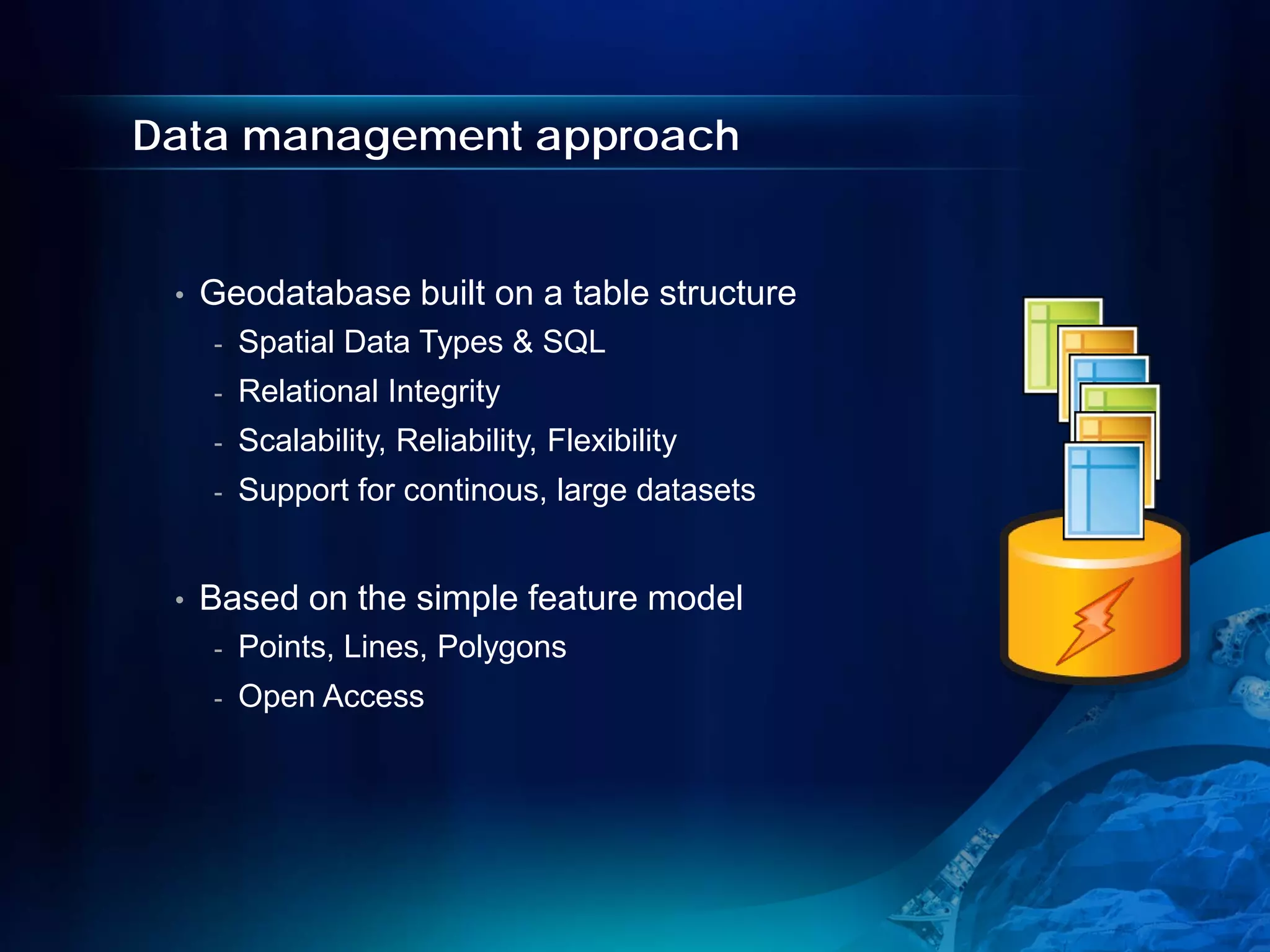 Data management approach


 •   Geodatabase built on a table structure
     -   Spatial Data Types & SQL
     -   Relational Integrity
     -   Scalability, Reliability, Flexibility
     -   Support for continous, large datasets


 •   Based on the simple feature model
     -   Points, Lines, Polygons
     -   Open Access
 