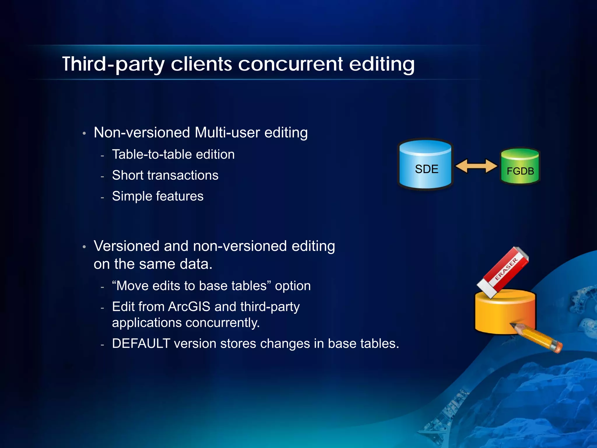 Third-party clients concurrent editing


  •   Non-versioned Multi-user editing
       -   Table-to-table edition
                                                            SDE   FGDB
       -   Short transactions
       -   Simple features


  •   Versioned and non-versioned editing
      on the same data.
       -   “Move edits to base tables” option
       -   Edit from ArcGIS and third-party
           applications concurrently.
       -   DEFAULT version stores changes in base tables.
 