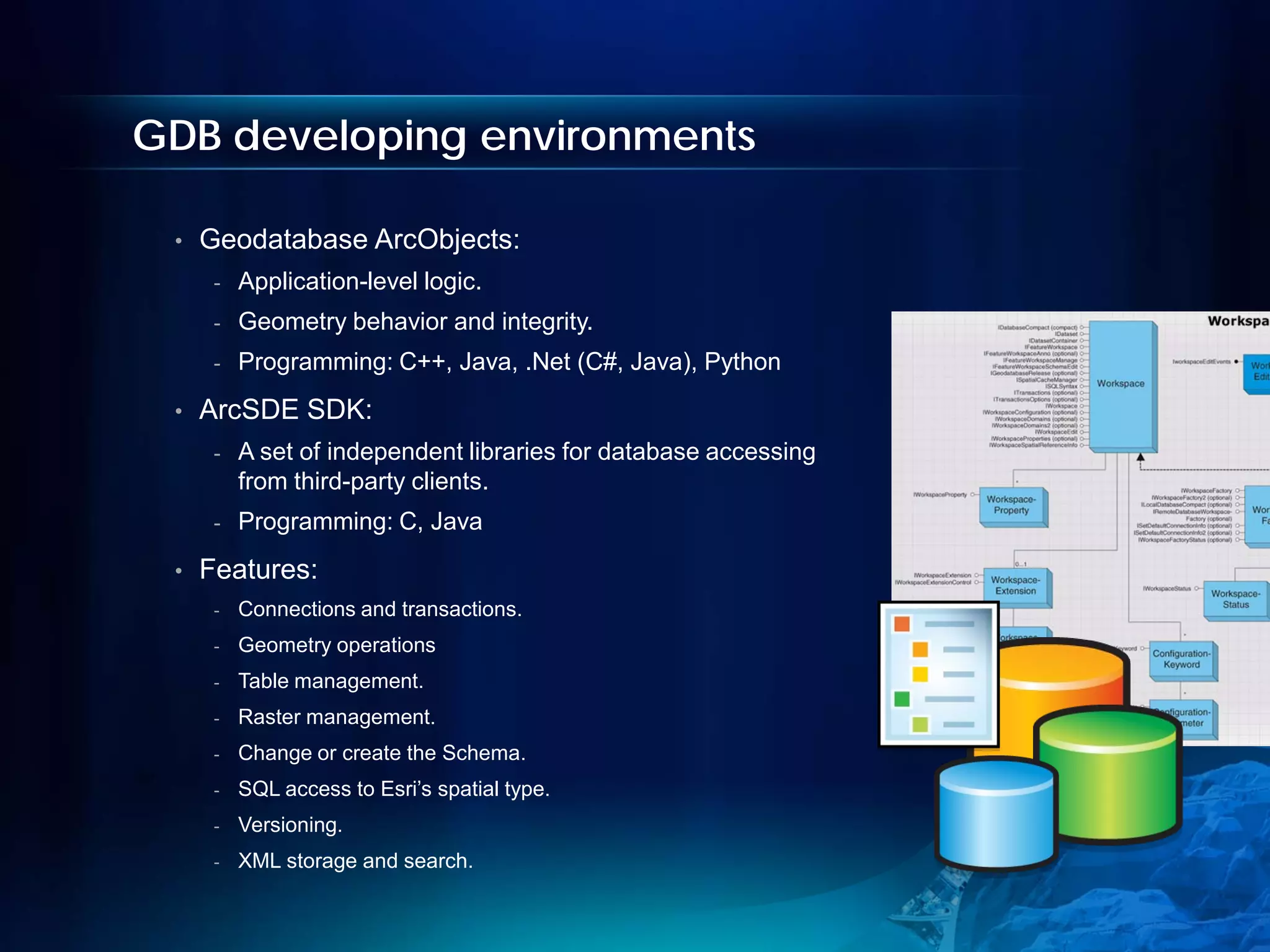 GDB developing environments

 •   Geodatabase ArcObjects:
      -   Application-level logic.
      -   Geometry behavior and integrity.
      -   Programming: C++, Java, .Net (C#, Java), Python
 •   ArcSDE SDK:
      -   A set of independent libraries for database accessing
          from third-party clients.
      -   Programming: C, Java
 •   Features:
      -   Connections and transactions.
      -   Geometry operations
      -   Table management.
      -   Raster management.
      -   Change or create the Schema.
      -   SQL access to Esri’s spatial type.
      -   Versioning.
      -   XML storage and search.
 