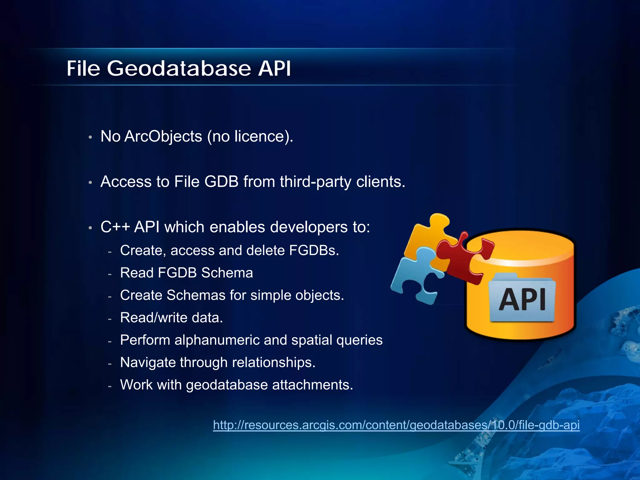 File Geodatabase API


 •   No ArcObjects (no licence).

 •   Access to File GDB from third-party clients.

 •   C++ API which enables developers to:
      -   Create, access and delete FGDBs.
      -   Read FGDB Schema
      -   Create Schemas for simple objects.
      -   Read/write data.
      -   Perform alphanumeric and spatial queries
      -   Navigate through relationships.
      -   Work with geodatabase attachments.

                        http://resources.arcgis.com/content/geodatabases/10.0/file-gdb-api
 