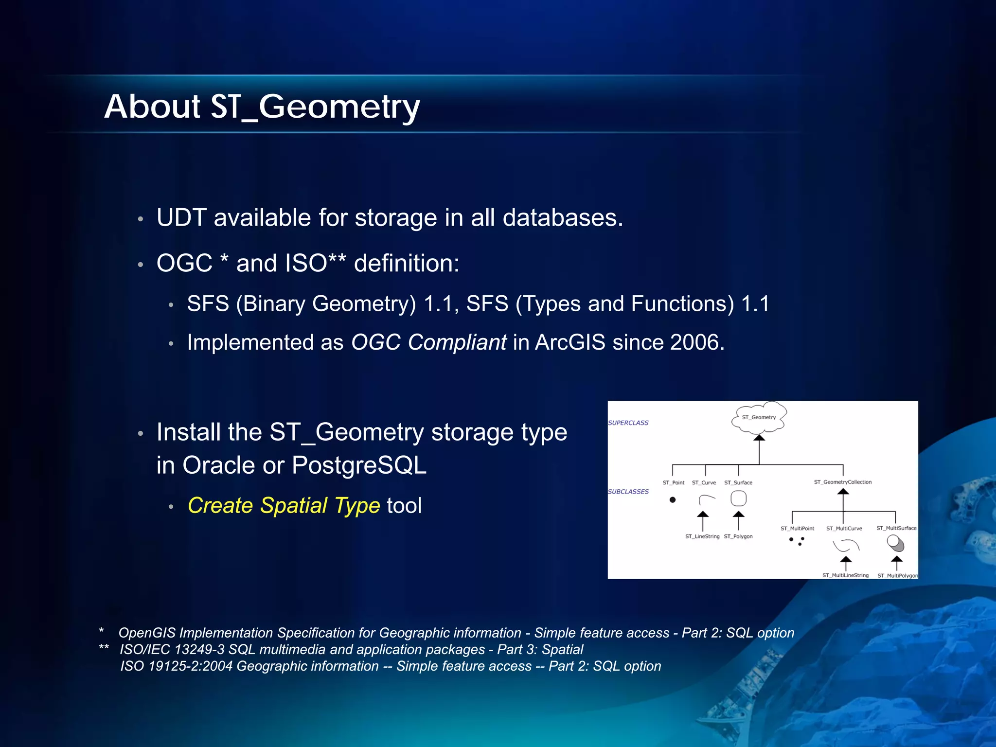 About ST_Geometry


      •   UDT available for storage in all databases.
      •   OGC * and ISO** definition:
           •   SFS (Binary Geometry) 1.1, SFS (Types and Functions) 1.1
           •   Implemented as OGC Compliant in ArcGIS since 2006.



      •   Install the ST_Geometry storage type
          in Oracle or PostgreSQL
           •   Create Spatial Type tool




* OpenGIS Implementation Specification for Geographic information - Simple feature access - Part 2: SQL option
** ISO/IEC 13249-3 SQL multimedia and application packages - Part 3: Spatial
   ISO 19125-2:2004 Geographic information -- Simple feature access -- Part 2: SQL option
 