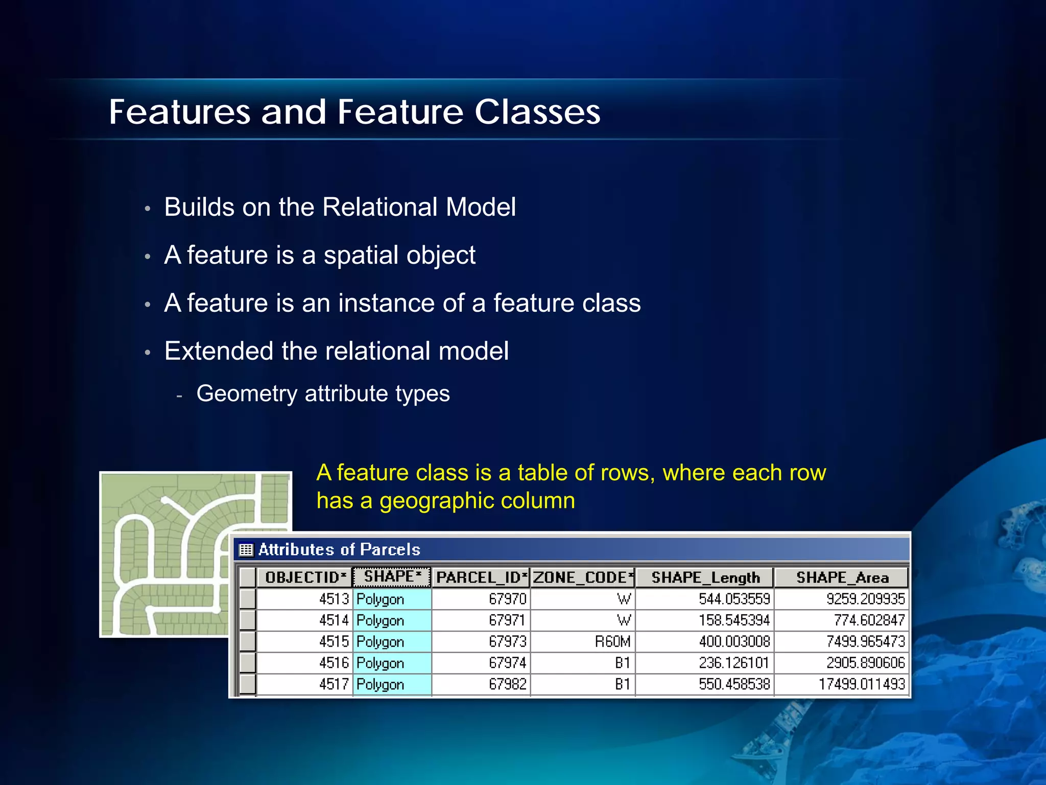 Features and Feature Classes

 •   Builds on the Relational Model
 •   A feature is a spatial object
 •   A feature is an instance of a feature class
 •   Extended the relational model
      -   Geometry attribute types


                     A feature class is a table of rows, where each row
                     has a geographic column
 