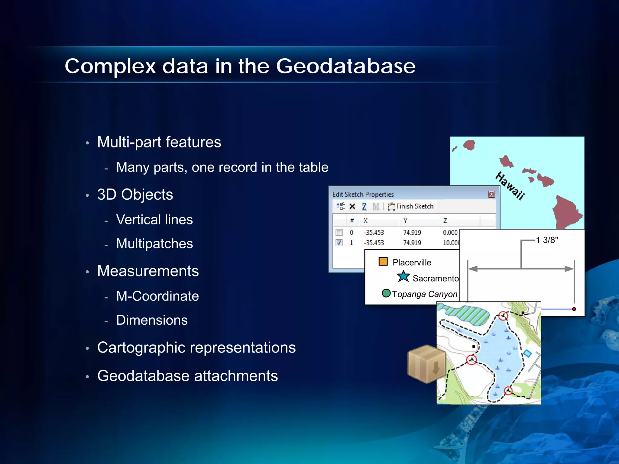 Complex data in the Geodatabase


 •   Multi-part features
      -   Many parts, one record in the table

 •   3D Objects
      -   Vertical lines
                                                                  1 3/8"
      -   Multipatches
                                                Placerville
 •   Measurements                                    Sacramento

      -   M-Coordinate                          Topanga Canyon


      -   Dimensions

 •   Cartographic representations
 •   Geodatabase attachments
 