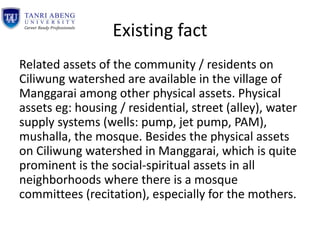 Existing fact
Related assets of the community / residents on
Ciliwung watershed are available in the village of
Manggarai among other physical assets. Physical
assets eg: housing / residential, street (alley), water
supply systems (wells: pump, jet pump, PAM),
mushalla, the mosque. Besides the physical assets
on Ciliwung watershed in Manggarai, which is quite
prominent is the social-spiritual assets in all
neighborhoods where there is a mosque
committees (recitation), especially for the mothers.
 