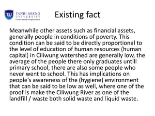 Existing fact
Meanwhile other assets such as financial assets,
generally people in conditions of poverty. This
condition can be said to be directly proportional to
the level of education of human resources (human
capital) in Ciliwung watershed are generally low, the
average of the people there only graduates untill
primary school, there are also some people who
never went to school. This has implications on
people's awareness of the (hygiene) environment
that can be said to be low as well, where one of the
proof is make the Ciliwung River as one of the
landfill / waste both solid waste and liquid waste.
 