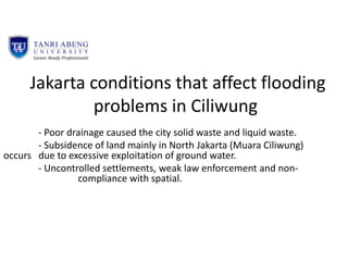 Jakarta conditions that affect flooding
problems in Ciliwung
- Poor drainage caused the city solid waste and liquid waste.
- Subsidence of land mainly in North Jakarta (Muara Ciliwung)
occurs due to excessive exploitation of ground water.
- Uncontrolled settlements, weak law enforcement and non-
compliance with spatial.
 
