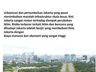 Urbanisasi dan pertumbuhan Jakarta yang pesat
menimbulkan masalah infrastruktur skala besar, Kini
Jakarta sangat rentan terhadap dampak perubahan
iklim. Risiko terbesar terkait iklim dan bencana yang
dihadapi Jakarta adalah banjir yang membebani Kota
Jakarta dengan
biaya manusia dan ekonomi yang sangat tinggi
 
