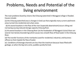 Problems, Needs and Potential of the
living environment
The main problems faced by citizens like Ciliwung watershed in Manggarai village is flooded.
Causes include:
(a) the Ciliwung watershed area is changes in land use that originally many current catchment
areas turned into residential and urban areas.
(b) At several locations in the flow of the river (especially downstream) occurs silting and
narrowing causing reduced storage capacity Ciliwung River.
(c) At several locations in the Ciliwung River (at the headwaters of Manggarai sluice) there are
several river bends (meandering) which causes less smooth flow of flood water in the Ciliwung
River.
(d) The transfer functions of the riverbanks (used for residential, industrial, and business
offices) so that impede the flow of water.
(e). Conditions of drainage channels are less than the maximum because itwas filled with
garbage, so when the big rains come, puddles quickly formed.
 