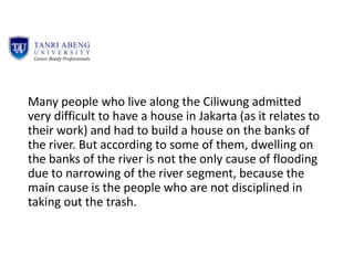 Many people who live along the Ciliwung admitted
very difficult to have a house in Jakarta (as it relates to
their work) and had to build a house on the banks of
the river. But according to some of them, dwelling on
the banks of the river is not the only cause of flooding
due to narrowing of the river segment, because the
main cause is the people who are not disciplined in
taking out the trash.
 