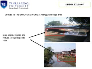 CURVES IN THE GROOVE CILIWUNG at manggarai bridge area
large sedimentation and
reduce storage capacity
river.
DEISGN STUDIO V
 