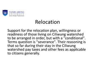 Relocation
Support for the relocation plan, willingness or
readiness of those living on Ciliwung watershed
to be arranged in order, but with a "conditional".
Terms question is "severance". Their reasoning is
that so far during their stay in the Ciliwung
watershed pay taxes and other fees as applicable
to citizens generally.
 