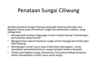 Penataan Sungai Ciliwung
konteks penataan Sungai Ciliwung yang pada dasarnya berisikan dua
kegiatan utama yaitu normalisasi sungai dan pembuatan sodetan, yang
terbagi atas:
• Memperbaiki kualitas lingkungan hunian melalui konsep “membangun
permukiman tanpa kumuh”
• Mengamankan daerah bantaran sungai untuk menjaga kesinambungan
DAS Ciliwung
• Membangun rumah susun sewa di Bernlaan (Jatinegara) , untuk
merelokasi penduduk bantaran sungai (wilayah terkena dampak)
• Terkait pemindahan warga, Kementrian Perumahan Rakyat berperan
dalam menyediakan rumah susun untuk warga.
 