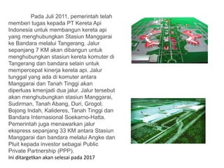 Pada Juli 2011, pemerintah telah
memberi tugas kepada PT Kereta Api
Indonesia untuk membangun kereta api
yang menghubungkan Stasiun Manggarai
ke Bandara melalui Tangerang. Jalur
sepanjang 7 KM akan dibangun untuk
menghubungkan stasiun kereta komuter di
Tangerang dan bandara selain untuk
mempercepat kinerja kereta api. Jalur
tunggal yang ada di komuter antara
Manggarai dan Tanah Tinggi akan
diperluas kmenjadi dua jalur. Jalur tersebut
akan menghubungkan stasiun Manggarai,
Sudirman, Tanah Abang, Duri, Grogol,
Bojong Indah, Kalideres, Tanah Tinggi dan
Bandara Internasional Soekarno-Hatta.
Pemerintah juga menawarkan jalur
ekspress sepanjang 33 KM antara Stasiun
Manggarai dan bandara melalui Angke dan
Pluit kepada investor sebagai Public
Private Partnership (PPP).
Ini ditargetkan akan selesai pada 2017
 