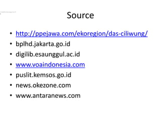 Source
• http://ppejawa.com/ekoregion/das-ciliwung/
• bplhd.jakarta.go.id
• digilib.esaunggul.ac.id
• www.voaindonesia.com
• puslit.kemsos.go.id
• news.okezone.com
• www.antaranews.com
1.digilib.esaunggul.ac.id
2.
 