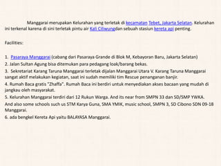 Manggarai merupakan Kelurahan yang terletak di kecamatan Tebet, Jakarta Selatan. Kelurahan
ini terkenal karena di sini terletak pintu air Kali Ciliwungdan sebuah stasiun kereta api penting.
Facilities:
1. Pasaraya Manggarai (cabang dari Pasaraya Grande di Blok M, Kebayoran Baru, Jakarta Selatan)
2. Jalan Sultan Agung bisa ditemukan para pedagang loak/barang bekas.
3. Sekretariat Karang Taruna Manggarai terletak dijalan Manggarai Utara V. Karang Taruna Manggarai
sangat aktif melakukan kegiatan, saat ini sudah memiliki tim Rescue penanganan banjir.
4. Rumah Baca gratis "Zhaffa". Rumah Baca ini berdiri untuk menyediakan akses bacaan yang mudah di
jangkau oleh masyarakat.
5. Kelurahan Manggarai terdiri dari 12 Rukun Warga. And its near from SMPN 33 dan SD/SMP YWKA.
And also some schools such us STM Karya Guna, SMA YMIK, music school, SMPN 3, SD Cibono SDN 09-18
Manggarai.
6. ada bengkel Kereta Api yaitu BALAYASA Manggarai.
 