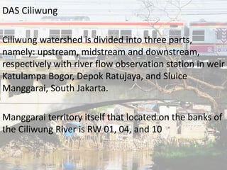 DAS Ciliwung
Ciliwung watershed is divided into three parts,
namely: upstream, midstream and downstream,
respectively with river flow observation station in weir
Katulampa Bogor, Depok Ratujaya, and Sluice
Manggarai, South Jakarta.
Manggarai territory itself that located on the banks of
the Ciliwung River is RW 01, 04, and 10
 