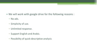 • We will work with google drive for the following reasons :
▫ No ads.
▫ Simplicity of use.
▫ Unlimited response.
▫ Support English and Arabic.
▫ Possibility of quick descriptive analysis
 