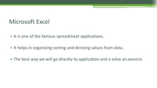 Microsoft Excel
• It is one of the famous spreadsheet applications.
• It helps in organizing sorting and deriving values from data.
• The best way we will go directly to application and a solve an excercis
 