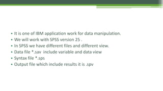 • It is one of IBM application work for data manipulation.
• We will work with SPSS version 25 .
• In SPSS we have different files and different view.
• Data file *.sav include variable and data view
• Syntax file *.sps
• Output file which include results it is .spv
 