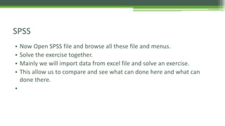 SPSS
• Now Open SPSS file and browse all these file and menus.
• Solve the exercise together.
• Mainly we will import data from excel file and solve an exercise.
• This allow us to compare and see what can done here and what can
done there.
•
 