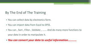 By The End of The Training
• You can collect data by electronics form.
• You can import data from Excel to SPSS.
• You can , Sort , Filter , Validate , ……. And do many more functions to
your data in order to manipulate it.
• You can convert your data to useful information…………
 